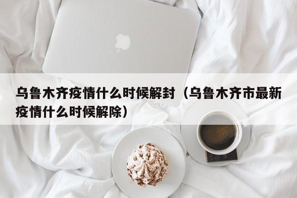 乌鲁木齐疫情什么时候解封（乌鲁木齐市最新疫情什么时候解除）