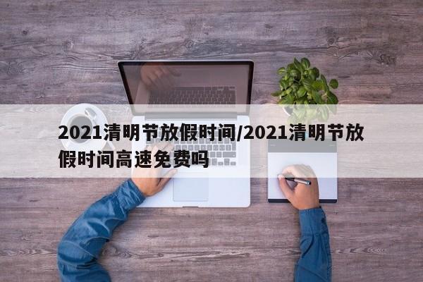 2021清明节放假时间/2021清明节放假时间高速免费吗