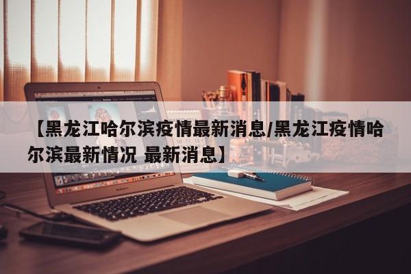 【黑龙江哈尔滨疫情最新消息/黑龙江疫情哈尔滨最新情况 最新消息】