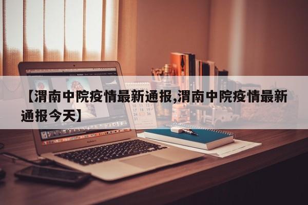 【渭南中院疫情最新通报,渭南中院疫情最新通报今天】