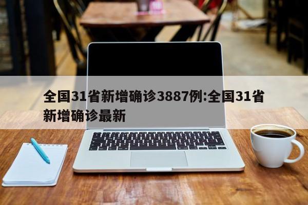 全国31省新增确诊3887例:全国31省新增确诊最新