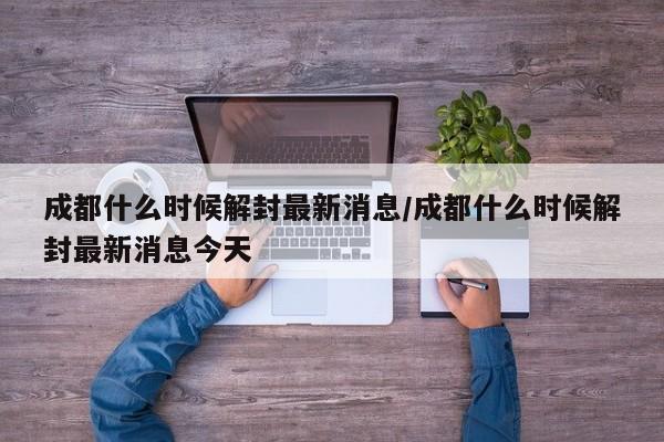 成都什么时候解封最新消息/成都什么时候解封最新消息今天
