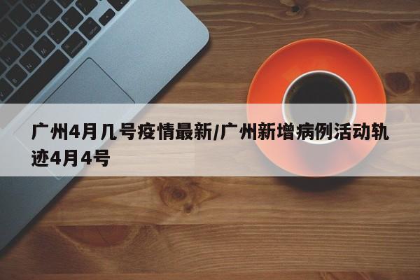 广州4月几号疫情最新/广州新增病例活动轨迹4月4号