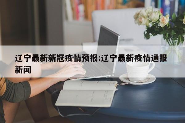 辽宁最新新冠疫情预报:辽宁最新疫情通报 新闻