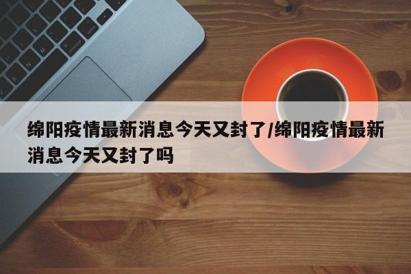 绵阳疫情最新消息今天又封了/绵阳疫情最新消息今天又封了吗