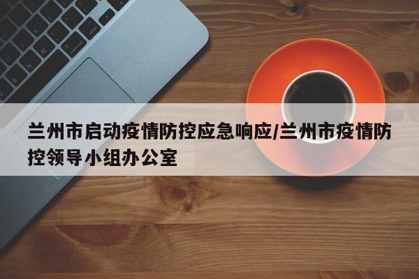 兰州市启动疫情防控应急响应/兰州市疫情防控领导小组办公室