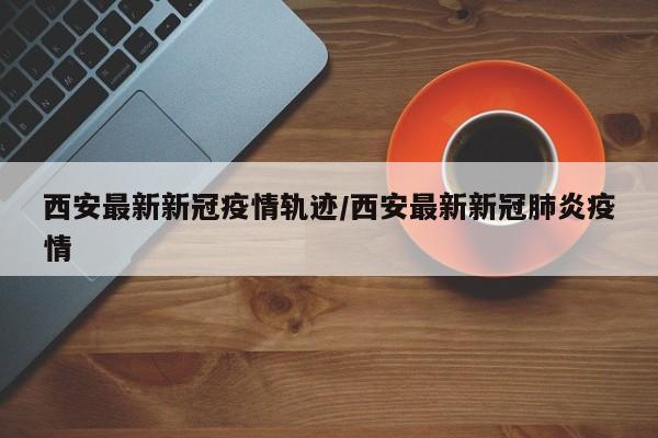 西安最新新冠疫情轨迹/西安最新新冠肺炎疫情