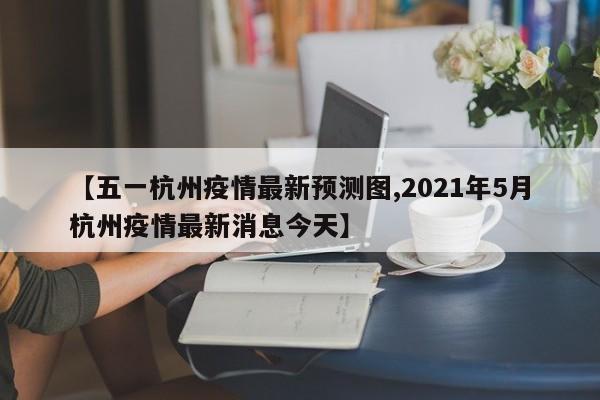 【五一杭州疫情最新预测图,2021年5月杭州疫情最新消息今天】
