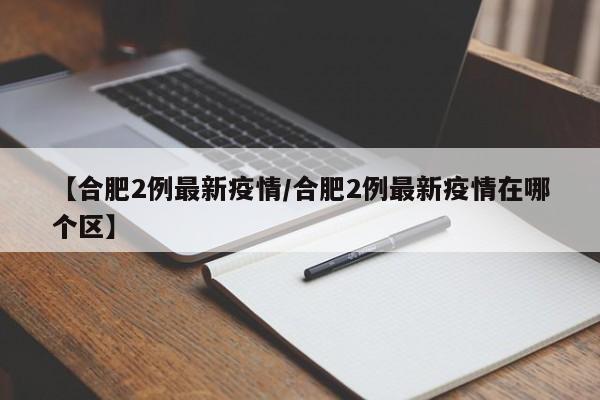 【合肥2例最新疫情/合肥2例最新疫情在哪个区】