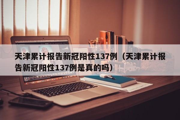 天津累计报告新冠阳性137例(天津累计报告新冠阳性137例是真的吗)