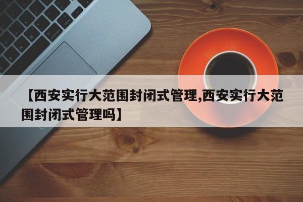 【西安实行大范围封闭式管理,西安实行大范围封闭式管理吗】