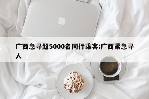 广西急寻超5000名同行乘客:广西紧急寻人