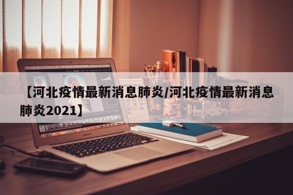 【河北疫情最新消息肺炎/河北疫情最新消息肺炎2021】