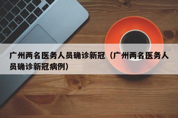 广州两名医务人员确诊新冠(广州两名医务人员确诊新冠病例)