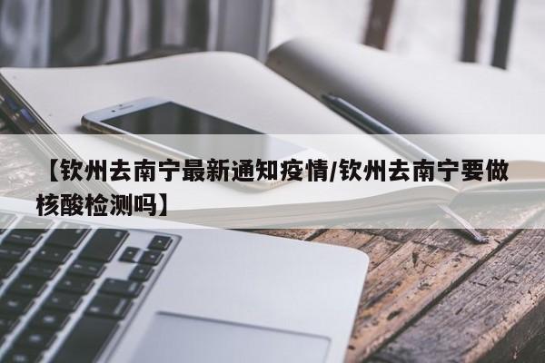 【钦州去南宁最新通知疫情/钦州去南宁要做核酸检测吗】
