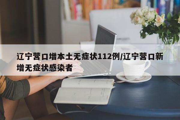 辽宁营口增本土无症状112例/辽宁营口新增无症状感染者