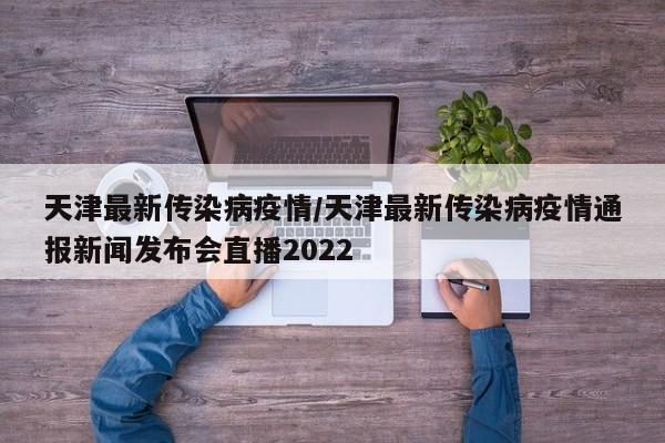 天津最新传染病疫情/天津最新传染病疫情通报新闻发布会直播2022