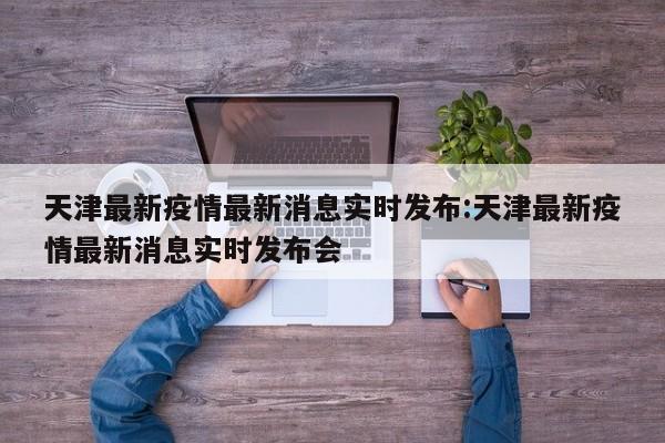天津最新疫情最新消息实时发布:天津最新疫情最新消息实时发布会
