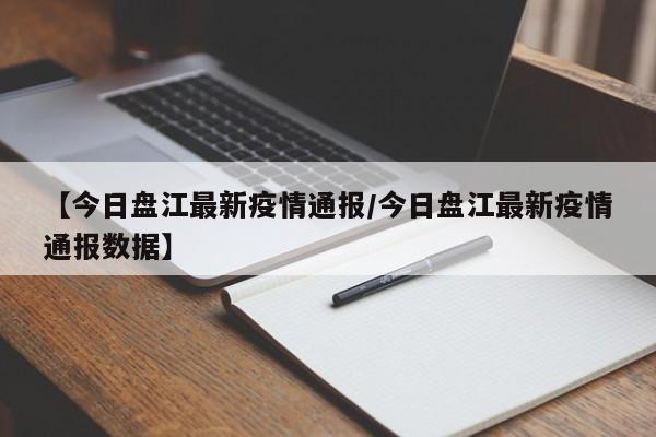 【今日盘江最新疫情通报/今日盘江最新疫情通报数据】