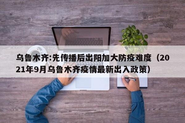 乌鲁木齐:先传播后出阳加大防疫难度(2021年9月乌鲁木齐疫情最新出入政策)