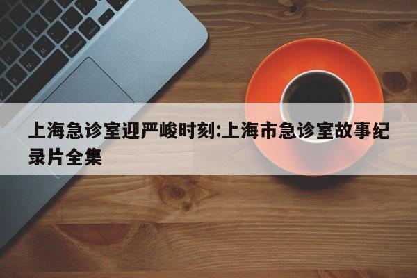 上海急诊室迎严峻时刻:上海市急诊室故事纪录片全集