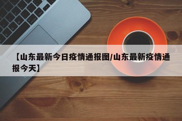 【山东最新今日疫情通报图/山东最新疫情通报今天】