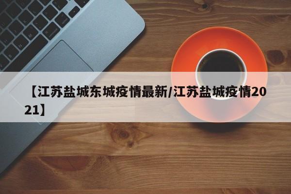 【江苏盐城东城疫情最新/江苏盐城疫情2021】
