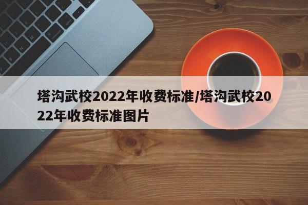 塔沟武校2022年收费标准/塔沟武校2022年收费标准图片