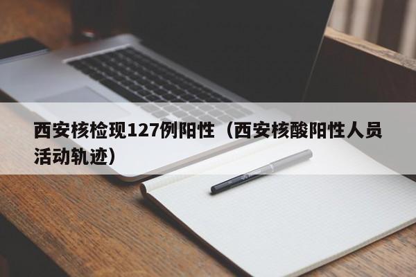 西安核检现127例阳性(西安核酸阳性人员活动轨迹)