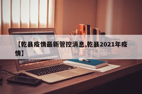 【乾县疫情最新管控消息,乾县2021年疫情】