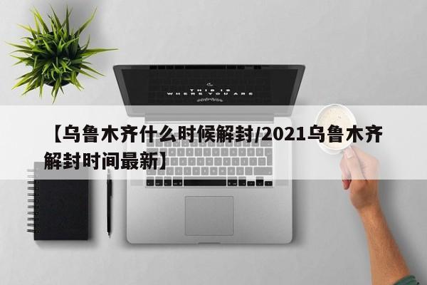 【乌鲁木齐什么时候解封/2021乌鲁木齐解封时间最新】