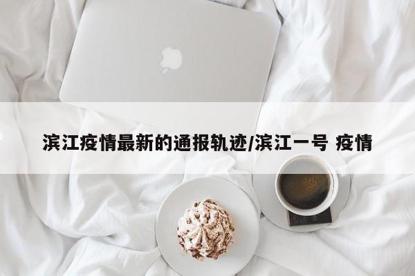 滨江疫情最新的通报轨迹/滨江一号 疫情
