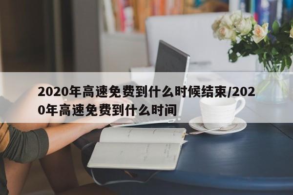 2020年高速免费到什么时候结束/2020年高速免费到什么时间