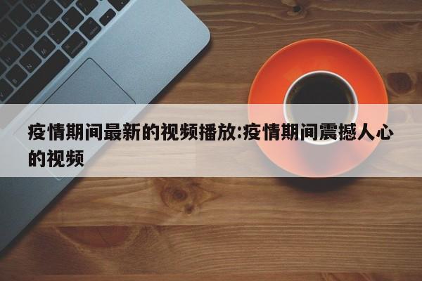 疫情期间最新的视频播放:疫情期间震撼人心的视频