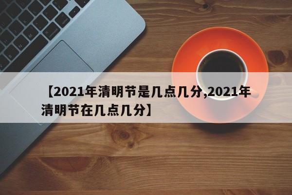 【2021年清明节是几点几分,2021年清明节在几点几分】