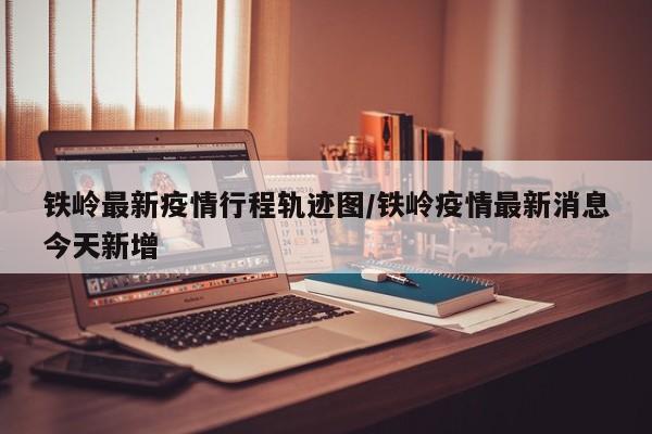 铁岭最新疫情行程轨迹图/铁岭疫情最新消息今天新增