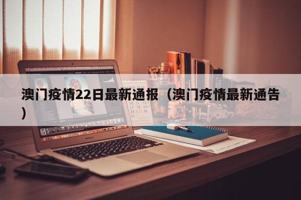 澳门疫情22日最新通报(澳门疫情最新通告)