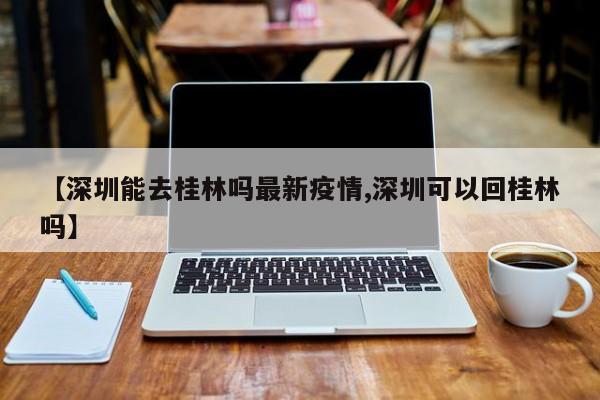 【深圳能去桂林吗最新疫情,深圳可以回桂林吗】