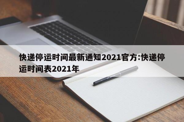 快递停运时间最新通知2021官方:快递停运时间表2021年