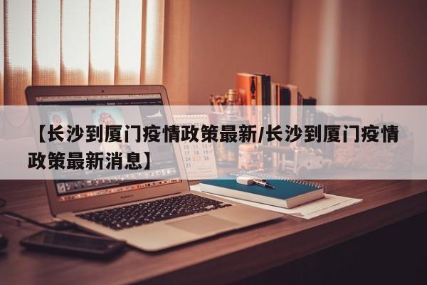 【长沙到厦门疫情政策最新/长沙到厦门疫情政策最新消息】