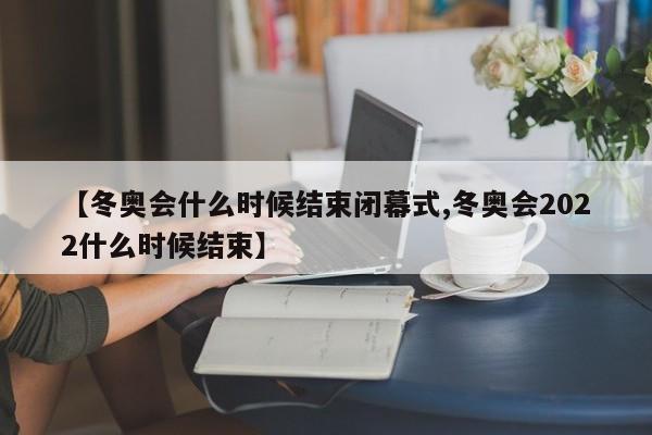 【冬奥会什么时候结束闭幕式,冬奥会2022什么时候结束】