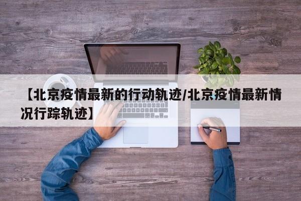 【北京疫情最新的行动轨迹/北京疫情最新情况行踪轨迹】
