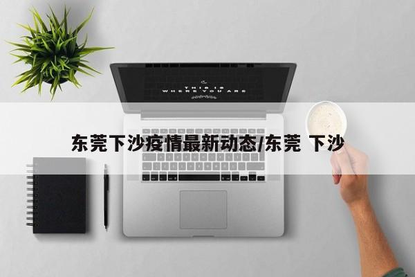 东莞下沙疫情最新动态/东莞 下沙
