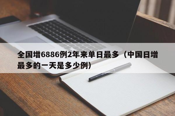 全国增6886例2年来单日最多(中国日增最多的一天是多少例)