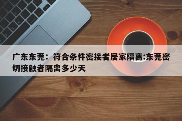 广东东莞:符合条件密接者居家隔离:东莞密切接触者隔离多少天