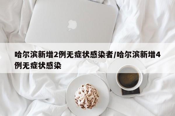 哈尔滨新增2例无症状感染者/哈尔滨新增4例无症状感染