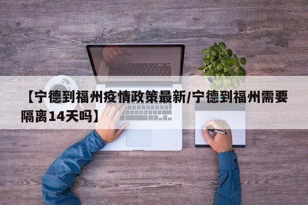 【宁德到福州疫情政策最新/宁德到福州需要隔离14天吗】