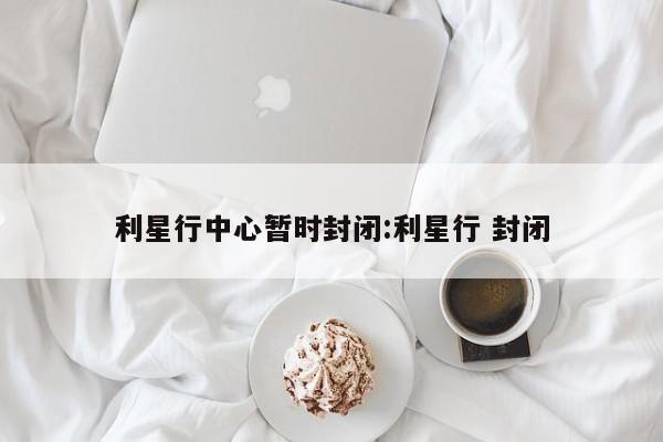 利星行中心暂时封闭:利星行 封闭