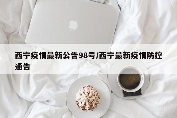 西宁疫情最新公告98号/西宁最新疫情防控通告