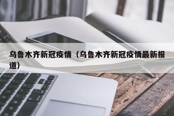 乌鲁木齐新冠疫情(乌鲁木齐新冠疫情最新报道)
